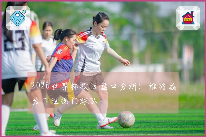 2026世界杯投注盘口分析：谁将成为下注热门球队